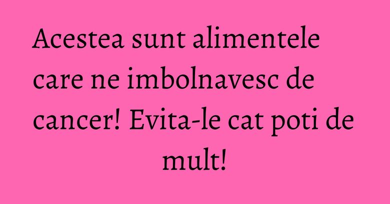 Acestea sunt alimentele care ne imbolnavesc de cancer! Evita-le cat poti de mult! Acestea sunt alimentele care ne imbolnavesc de cancer! Evita-le cat poti de mult!