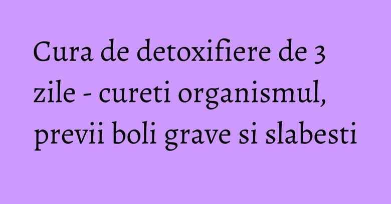 Cura de detoxifiere de 3 zile - cureti organismul, previi boli grave si slabesti