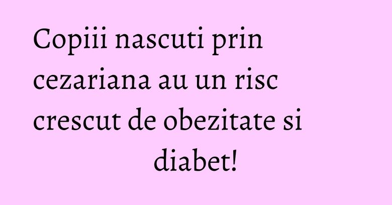 Copiii nascuti prin cezariana au un risc crescut de obezitate si diabet! Copiii nascuti prin cezariana au un risc crescut de obezitate si diabet!