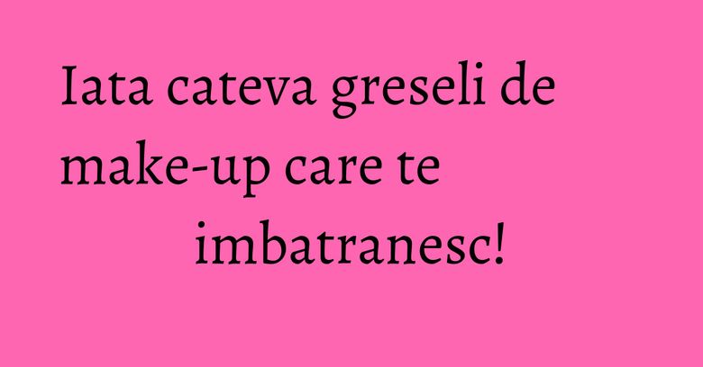 Iata cateva greseli de make-up care te imbatranesc!