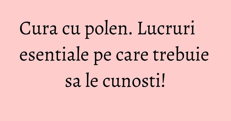 Cura cu polen. Lucruri esentiale pe care trebuie sa le cunosti! Cura cu polen. Lucruri esentiale pe care trebuie sa le cunosti!