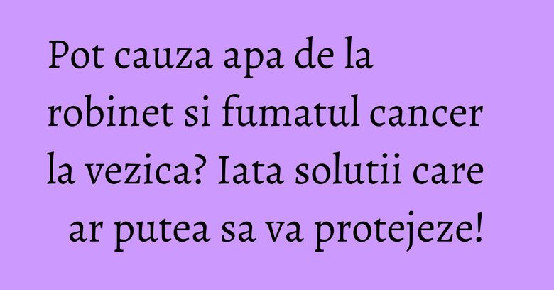 Pot cauza apa de la robinet si fumatul cancer la vezica? Iata solutii care ar putea sa va protejeze! Pot cauza apa de la robinet si fumatul cancer la vezica? Iata solutii care ar putea sa va protejeze!