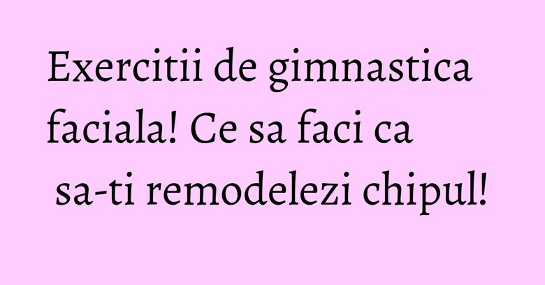Exercitii de gimnastica faciala! Ce sa faci ca sa-ti remodelezi chipul! Exercitii de gimnastica faciala! Ce sa faci ca sa-ti remodelezi chipul!