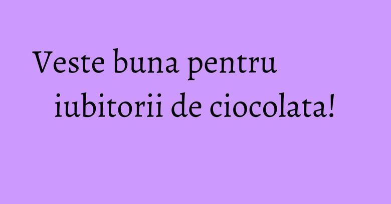 Veste buna pentru iubitorii de ciocolata!