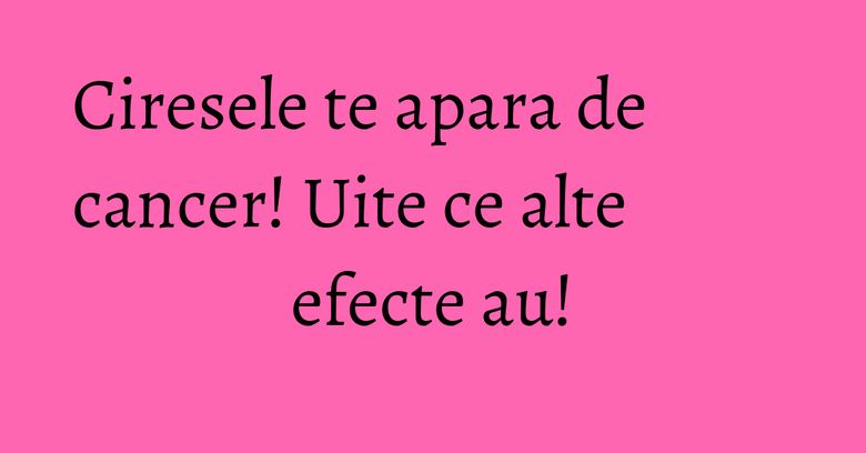 Ciresele te apara de cancer! Uite ce alte efecte au! Ciresele te apara de cancer! Uite ce alte efecte au!