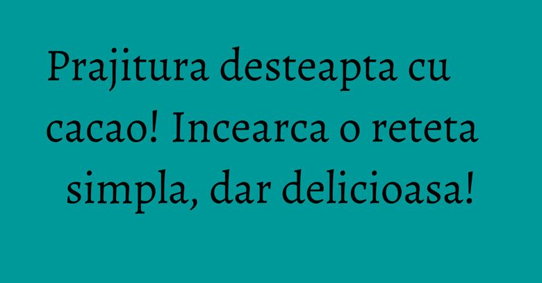 Prajitura desteapta cu cacao! Incearca o reteta simpla, dar delicioasa!