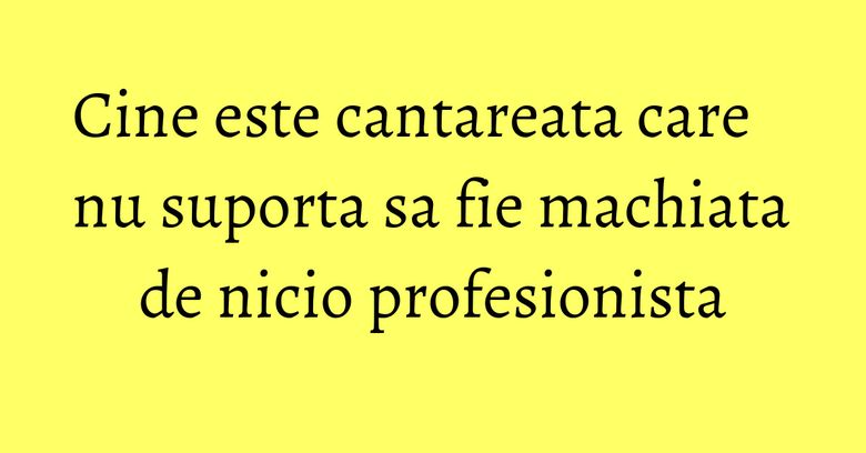 Cine este cantareata care nu suporta sa fie machiata de nicio profesionista Cine este cantareata care nu suporta sa fie machiata de nicio profesionista