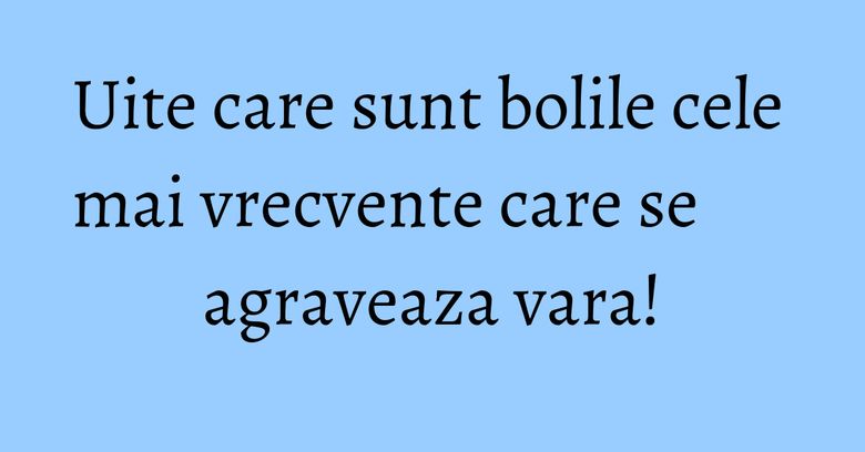 Uite care sunt bolile cele mai vrecvente care se agraveaza vara! Uite care sunt bolile cele mai vrecvente care se agraveaza vara!
