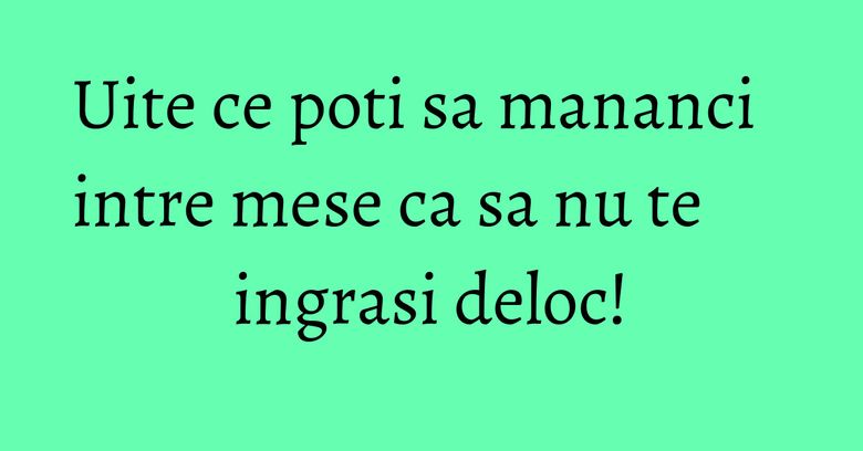 Uite ce poti sa mananci intre mese ca sa nu te ingrasi deloc!