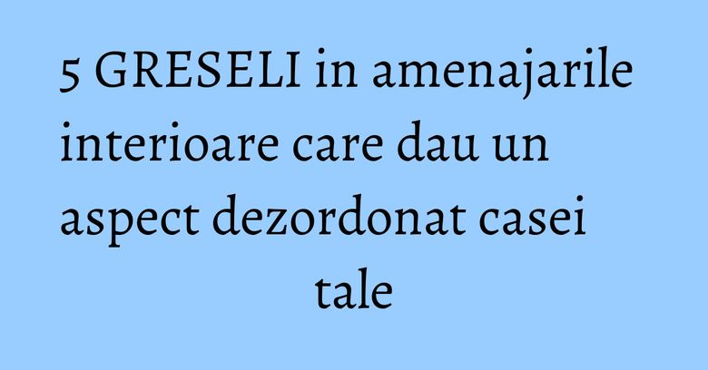 5 GRESELI in amenajarile interioare care dau un aspect dezordonat casei tale