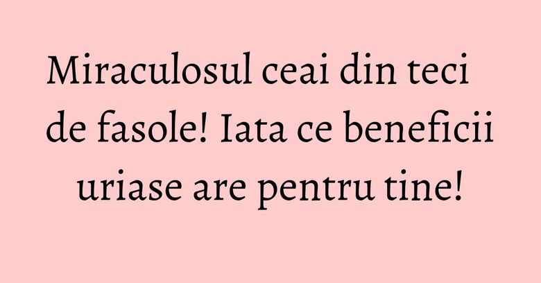 Miraculosul ceai din teci de fasole! Iata ce beneficii uriase are pentru tine!