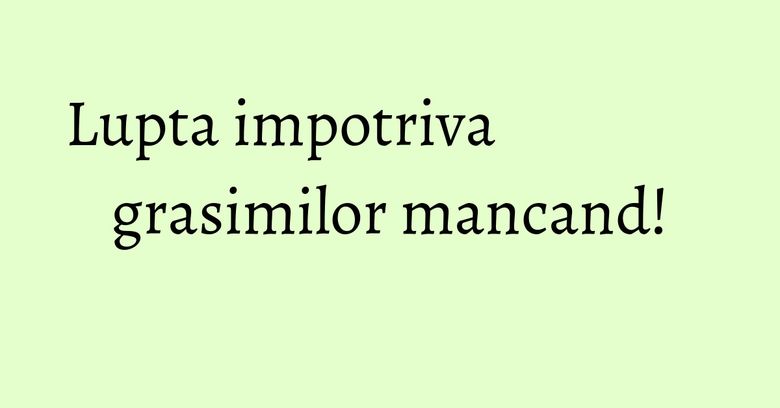 Lupta impotriva grasimilor mancand! Lupta impotriva grasimilor mancand!