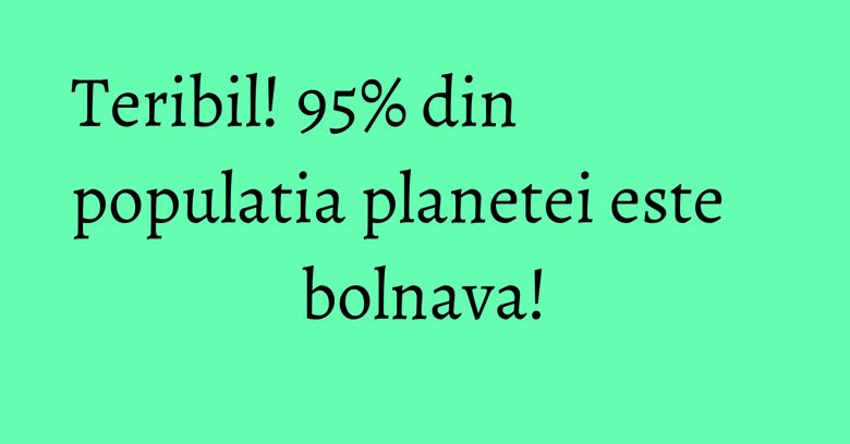Teribil! 95% din populatia planetei este bolnava! Teribil! 95% din populatia planetei este bolnava!
