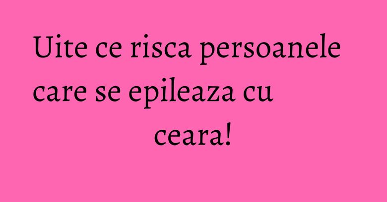 Uite ce risca persoanele care se epileaza cu ceara!
