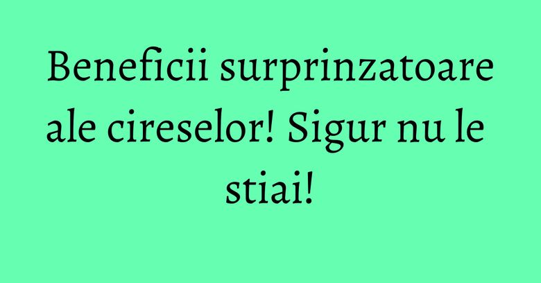 Beneficii surprinzatoare ale cireselor! Sigur nu le stiai!