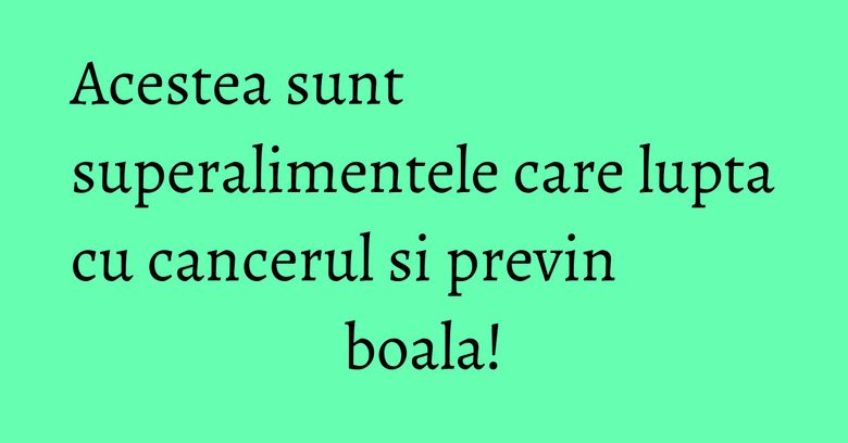 Acestea sunt superalimentele care lupta cu cancerul si previn boala! Acestea sunt superalimentele care lupta cu cancerul si previn boala!