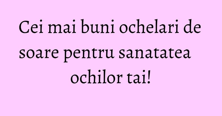 Cei mai buni ochelari de soare pentru sanatatea ochilor tai! Cei mai buni ochelari de soare pentru sanatatea ochilor tai!