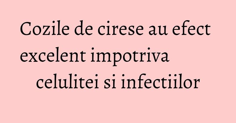 Cozile de cirese au efect excelent impotriva celulitei si infectiilor Cozile de cirese au efect excelent impotriva celulitei si infectiilor