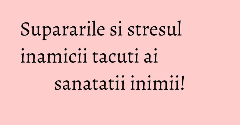 Supararile si stresul inamicii tacuti ai sanatatii inimii! Supararile si stresul inamicii tacuti ai sanatatii inimii!