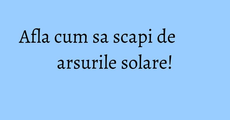 Afla cum sa scapi de arsurile solare!