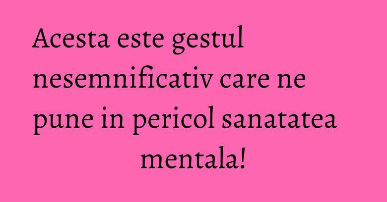Acesta este gestul nesemnificativ care ne pune in pericol sanatatea mentala!