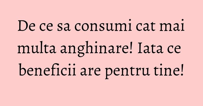 De ce sa consumi cat mai multa anghinare! Iata ce beneficii are pentru tine!