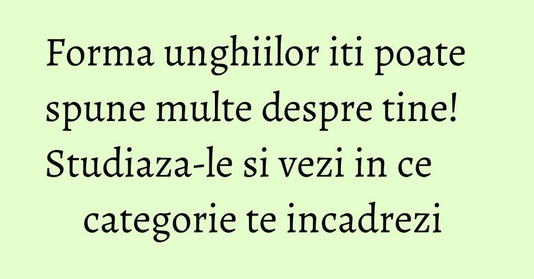 Forma unghiilor iti poate spune multe despre tine! Studiaza-le si vezi in ce categorie te incadrezi 