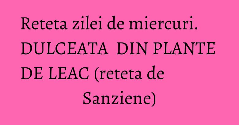 Reteta zilei de miercuri. DULCEATA DIN PLANTE DE LEAC (reteta de Sanziene) Reteta zilei de miercuri. DULCEATA DIN PLANTE DE LEAC (reteta de Sanziene)