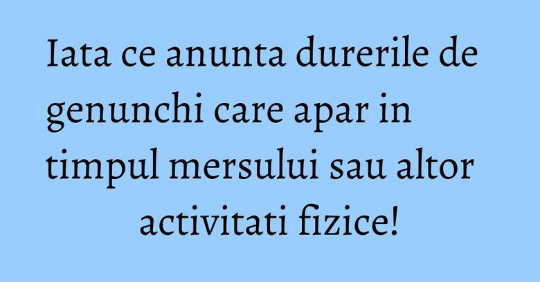 Iata ce anunta durerile de genunchi care apar in timpul mersului sau altor activitati fizice!