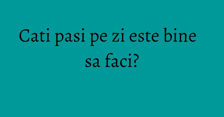 Cati pasi pe zi este bine sa faci? Cati pasi pe zi este bine sa faci?