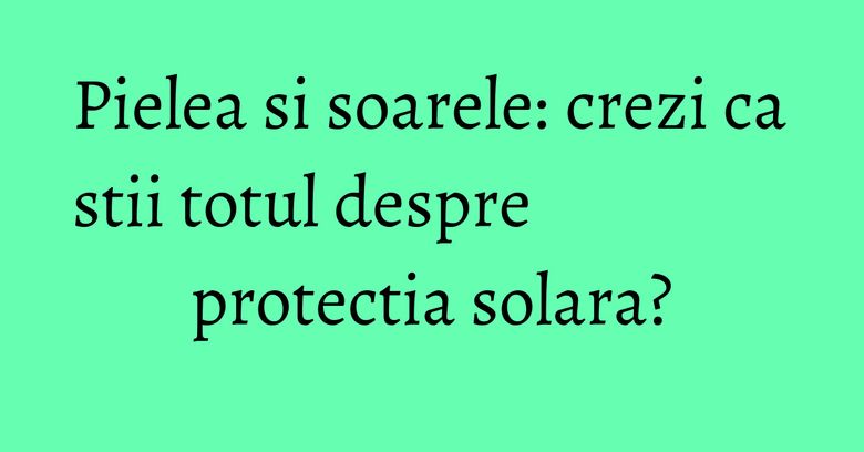 Pielea si soarele: crezi ca stii totul despre protectia solara? Pielea si soarele: crezi ca stii totul despre protectia solara?