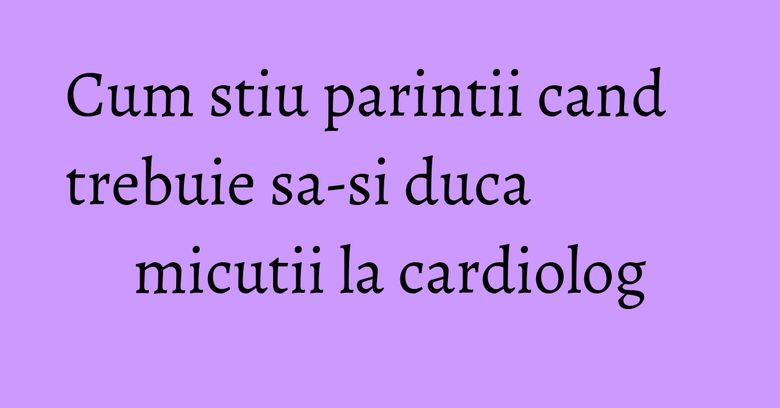 Cum stiu parintii cand trebuie sa-si duca micutii la cardiolog