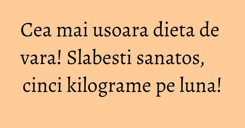 Cea mai usoara dieta de vara! Slabesti sanatos, cinci kilograme pe luna! Cea mai usoara dieta de vara! Slabesti sanatos, cinci kilograme pe luna!