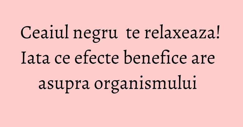 Ceaiul negru  te relaxeaza! Iata ce efecte benefice are asupra organismului  