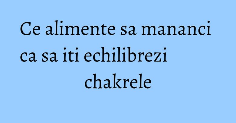 Ce alimente sa mananci ca sa iti echilibrezi chakrele