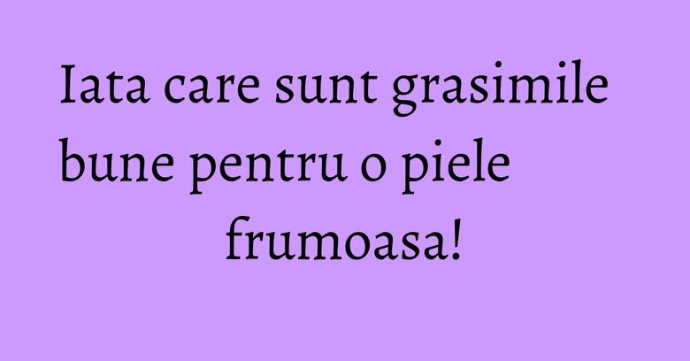 Iata care sunt grasimile bune pentru o piele frumoasa!