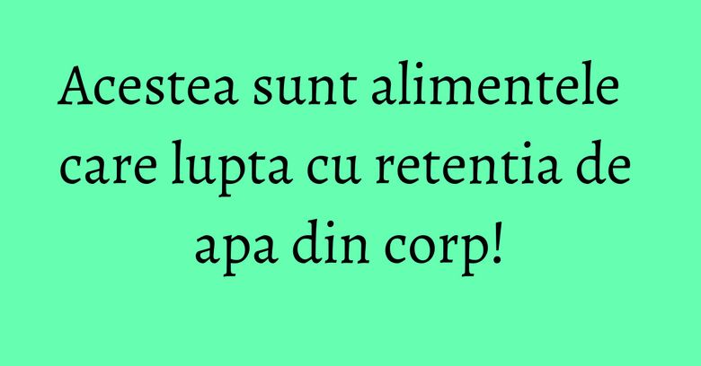 Acestea sunt alimentele care lupta cu retentia de apa din corp!