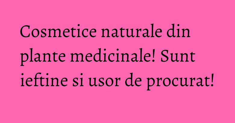 Cosmetice naturale din plante medicinale! Sunt ieftine si usor de procurat!