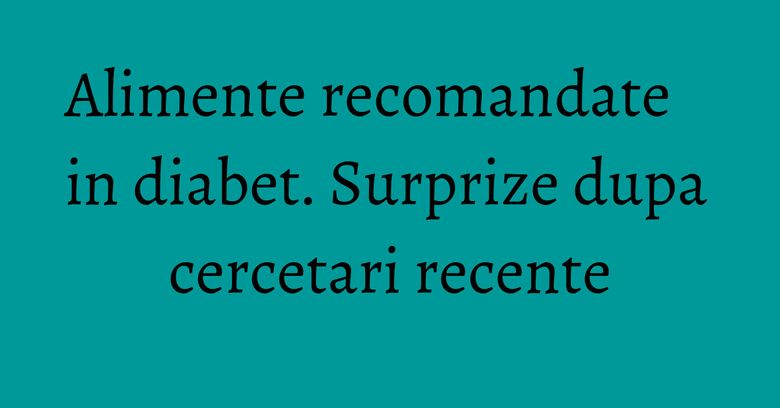 Alimente recomandate in diabet. Surprize dupa cercetari recente