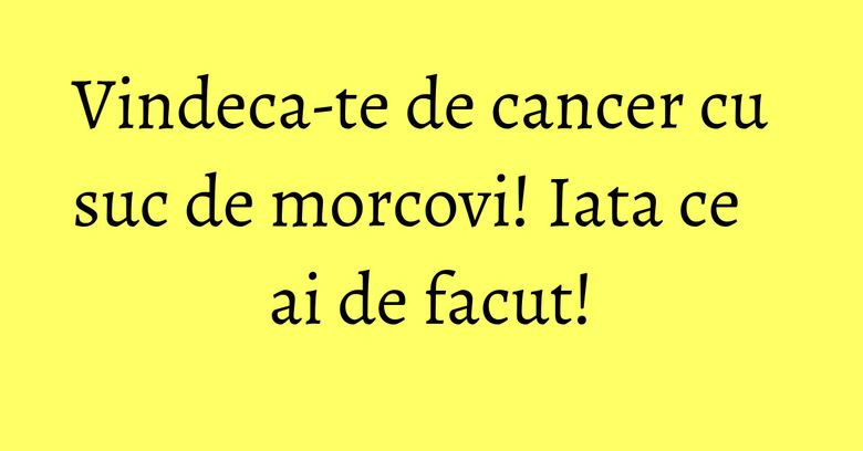 Vindeca-te de cancer cu suc de morcovi! Iata ce ai de facut! Vindeca-te de cancer cu suc de morcovi! Iata ce ai de facut!