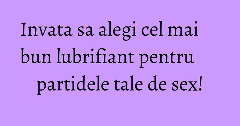 Invata sa alegi cel mai bun lubrifiant pentru partidele tale de sex!