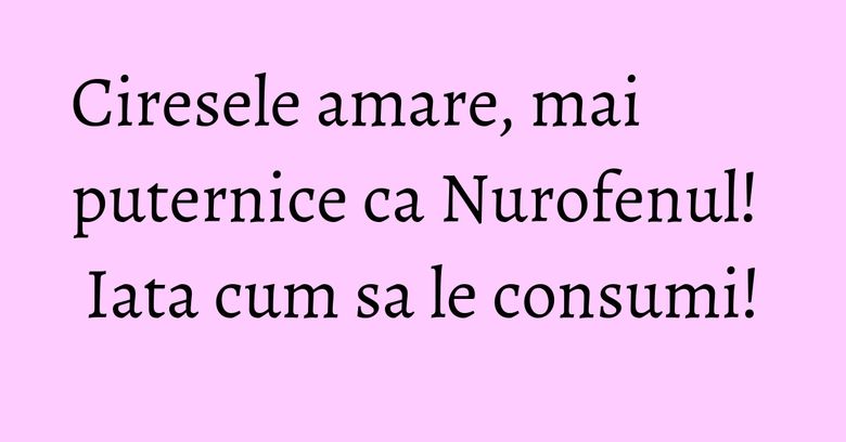 Ciresele amare, mai puternice ca Nurofenul! Iata cum sa le consumi!