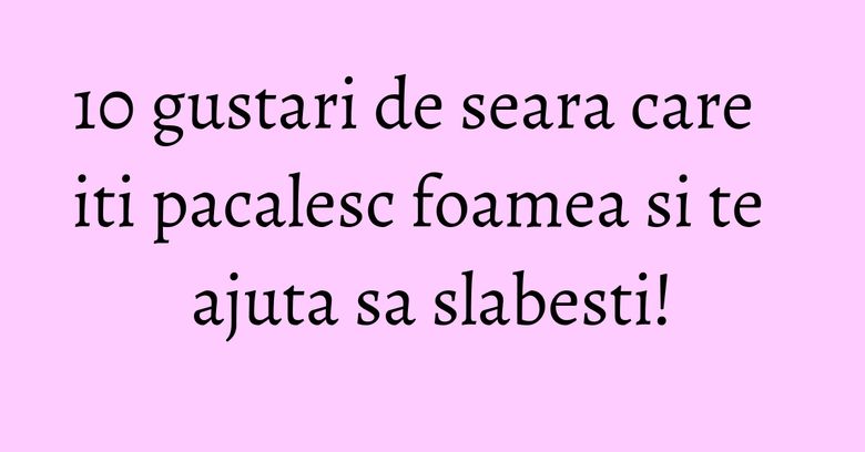 10 gustari de seara care iti pacalesc foamea si te ajuta sa slabesti!