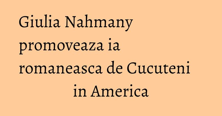 Giulia Nahmany promoveaza ia romaneasca de Cucuteni in America Giulia Nahmany promoveaza ia romaneasca de Cucuteni in America