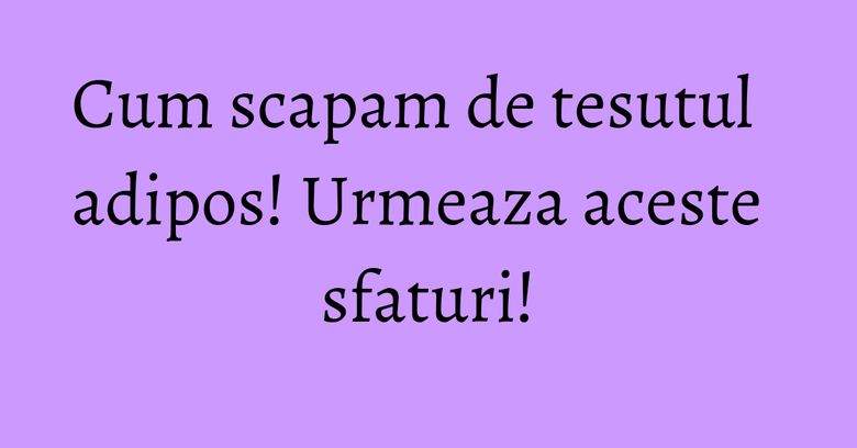 Cum scapam de tesutul adipos! Urmeaza aceste sfaturi! Cum scapam de tesutul adipos! Urmeaza aceste sfaturi!