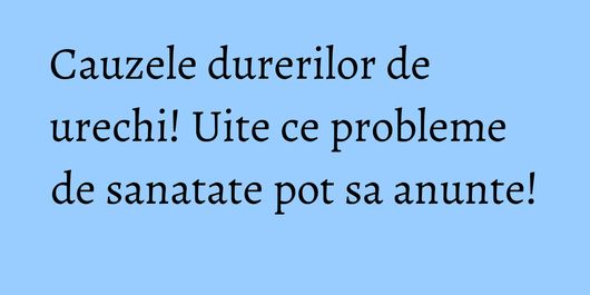 Cauzele durerilor de urechi! Uite ce probleme de sanatate pot sa anunte!