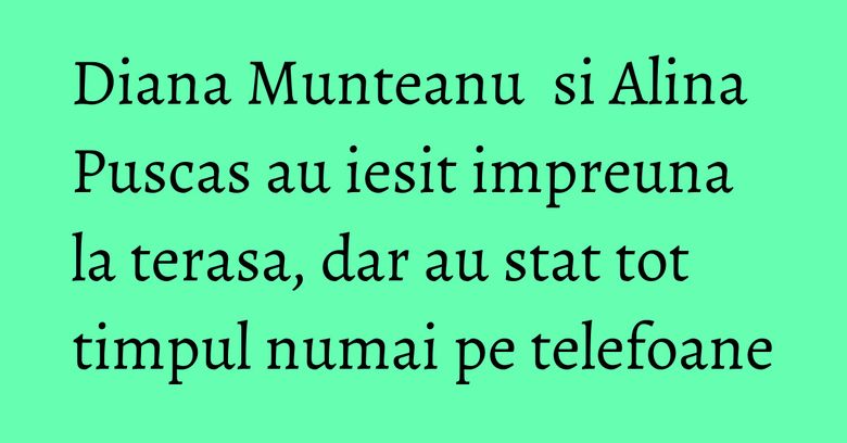 Diana Munteanu &nbsp;si Alina Puscas au iesit impreuna la terasa, dar au stat tot timpul numai pe telefoane