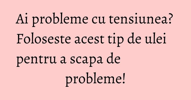 Ai probleme cu tensiunea? Foloseste acest tip de ulei pentru a scapa de probleme!