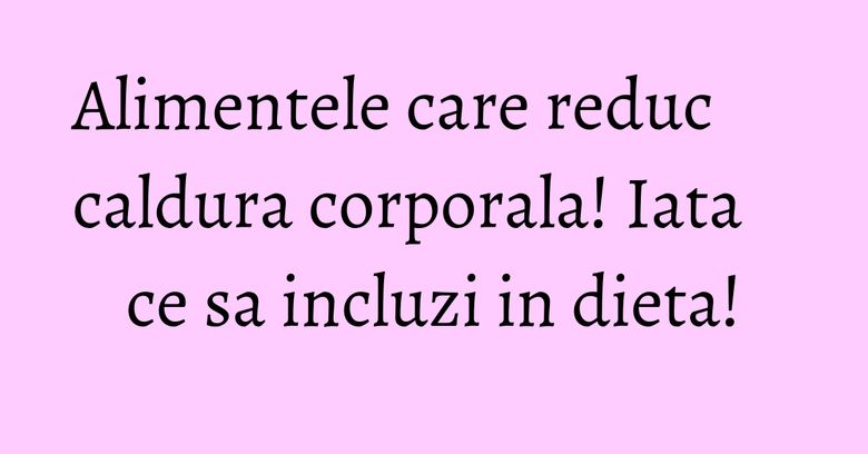 Alimentele care reduc caldura corporala! Iata ce sa incluzi in dieta!