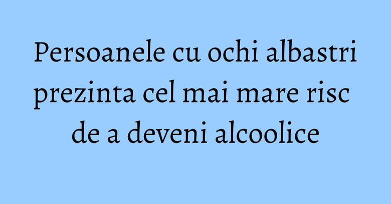 Persoanele cu ochi albastri prezinta cel mai mare risc de a deveni alcoolice